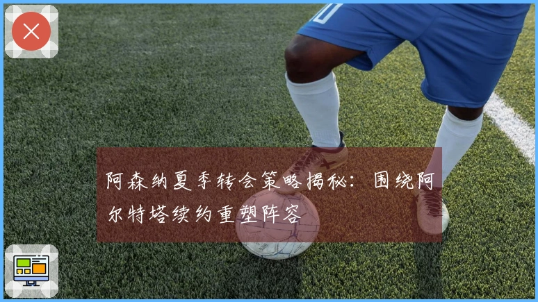 阿森纳夏季转会策略揭秘：围绕阿尔特塔续约重塑阵容