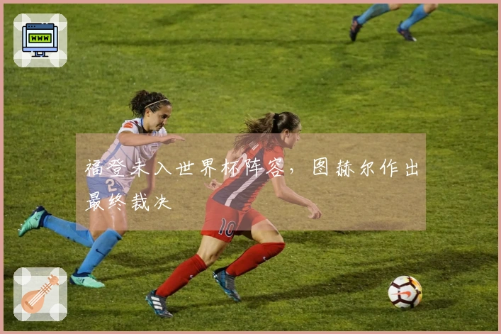 福登未入世界杯阵容，图赫尔作出最终裁决