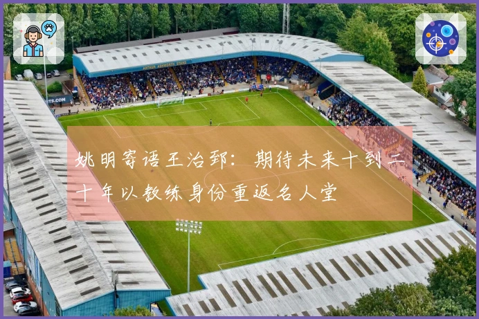姚明寄语王治郅：期待未来十到二十年以教练身份重返名人堂