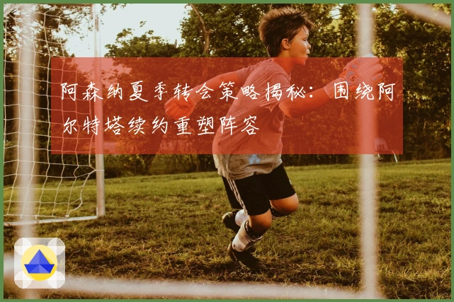 阿森纳夏季转会策略揭秘：围绕阿尔特塔续约重塑阵容