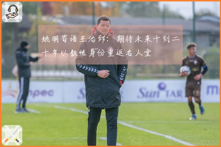 姚明寄语王治郅：期待未来十到二十年以教练身份重返名人堂